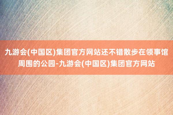 九游会(中国区)集团官方网站还不错散步在领事馆周围的公园-九游会(中国区)集团官方网站