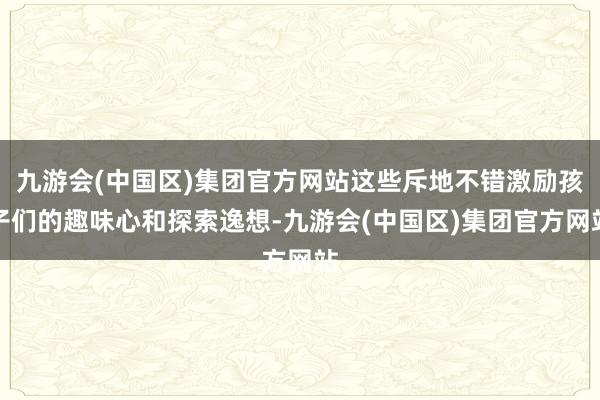 九游会(中国区)集团官方网站这些斥地不错激励孩子们的趣味心和探索逸想-九游会(中国区)集团官方网站