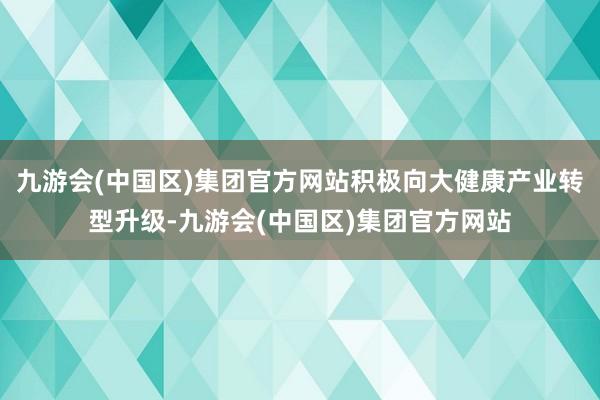 九游会(中国区)集团官方网站积极向大健康产业转型升级-九游会(中国区)集团官方网站