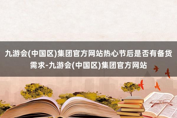 九游会(中国区)集团官方网站热心节后是否有备货需求-九游会(中国区)集团官方网站