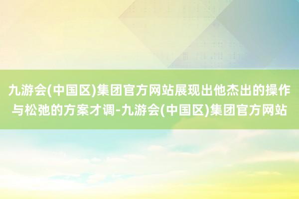 九游会(中国区)集团官方网站展现出他杰出的操作与松弛的方案才调-九游会(中国区)集团官方网站