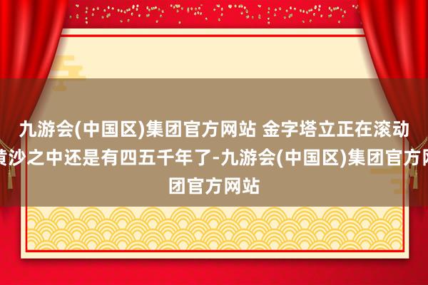 九游会(中国区)集团官方网站 金字塔立正在滚动的黄沙之中还是有四五千年了-九游会(中国区)集团官方网站