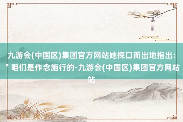 九游会(中国区)集团官方网站她探口而出地指出：＂咱们是作念施行的-九游会(中国区)集团官方网站