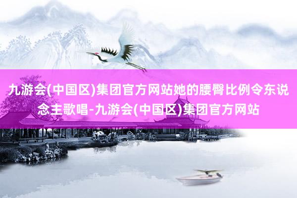 九游会(中国区)集团官方网站她的腰臀比例令东说念主歌唱-九游会(中国区)集团官方网站