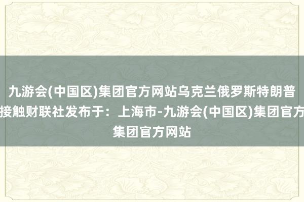 九游会(中国区)集团官方网站乌克兰俄罗斯特朗普俄乌接触财联社发布于：上海市-九游会(中国区)集团官方网站