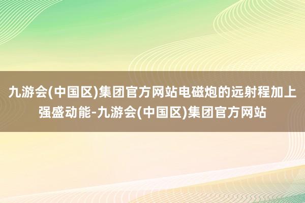 九游会(中国区)集团官方网站电磁炮的远射程加上强盛动能-九游会(中国区)集团官方网站