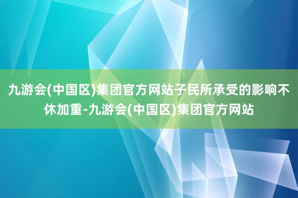 九游会(中国区)集团官方网站子民所承受的影响不休加重-九游会(中国区)集团官方网站