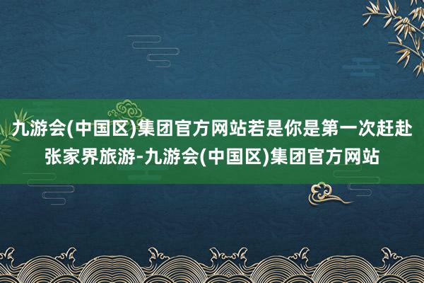 九游会(中国区)集团官方网站若是你是第一次赶赴张家界旅游-九游会(中国区)集团官方网站