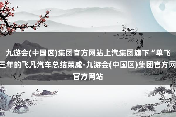 九游会(中国区)集团官方网站上汽集团旗下“单飞”三年的飞凡汽车总结荣威-九游会(中国区)集团官方网站