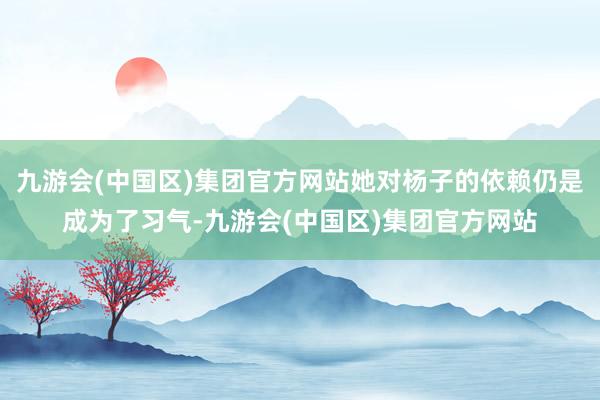 九游会(中国区)集团官方网站她对杨子的依赖仍是成为了习气-九游会(中国区)集团官方网站