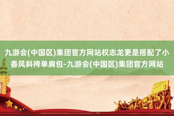 九游会(中国区)集团官方网站权志龙更是搭配了小香风斜挎单肩包-九游会(中国区)集团官方网站