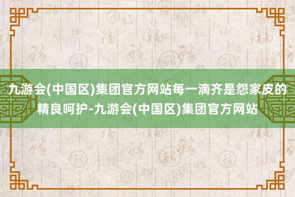 九游会(中国区)集团官方网站每一滴齐是怨家皮的精良呵护-九游会(中国区)集团官方网站