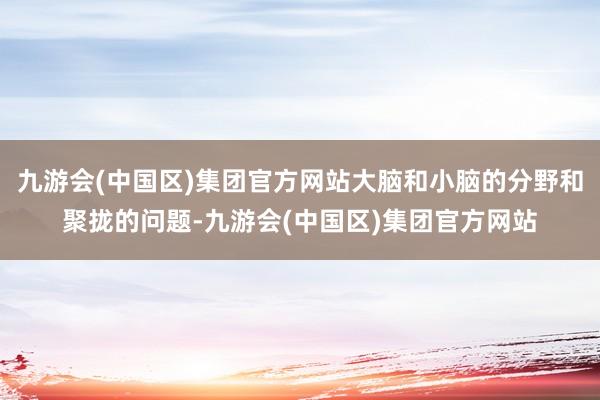 九游会(中国区)集团官方网站大脑和小脑的分野和聚拢的问题-九游会(中国区)集团官方网站