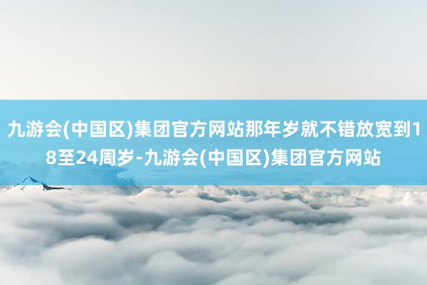 九游会(中国区)集团官方网站那年岁就不错放宽到18至24周岁-九游会(中国区)集团官方网站