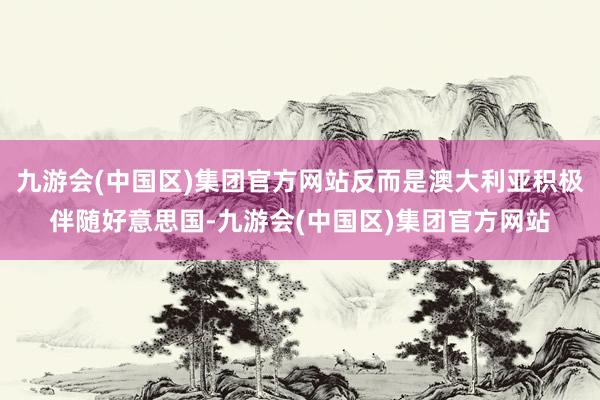 九游会(中国区)集团官方网站反而是澳大利亚积极伴随好意思国-九游会(中国区)集团官方网站