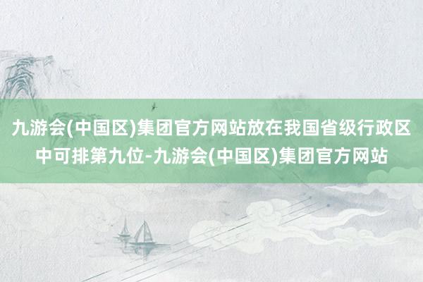 九游会(中国区)集团官方网站放在我国省级行政区中可排第九位-九游会(中国区)集团官方网站