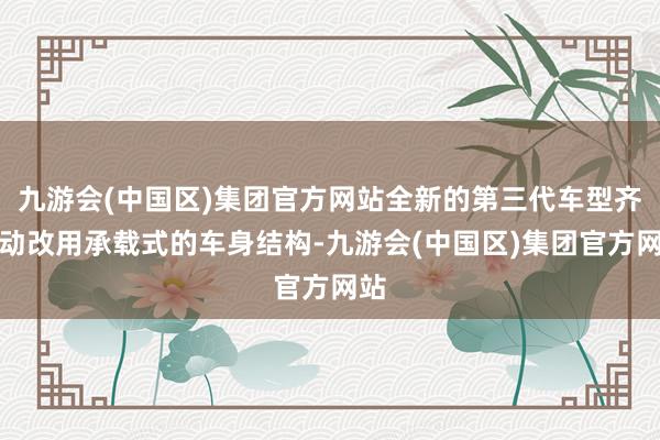 九游会(中国区)集团官方网站全新的第三代车型齐启动改用承载式的车身结构-九游会(中国区)集团官方网站