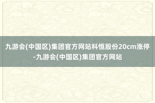 九游会(中国区)集团官方网站科恒股份20cm涨停-九游会(中国区)集团官方网站