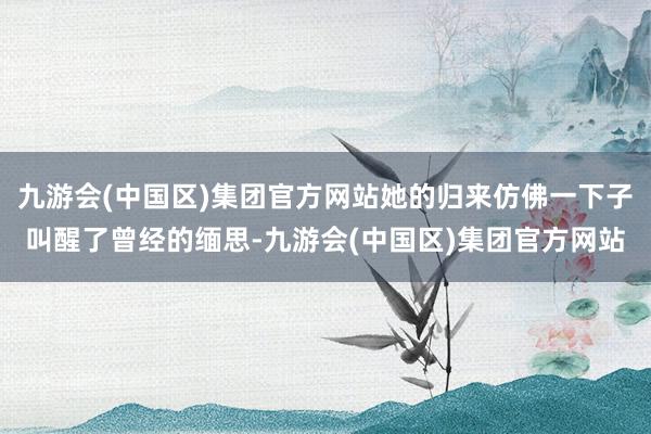 九游会(中国区)集团官方网站她的归来仿佛一下子叫醒了曾经的缅思-九游会(中国区)集团官方网站