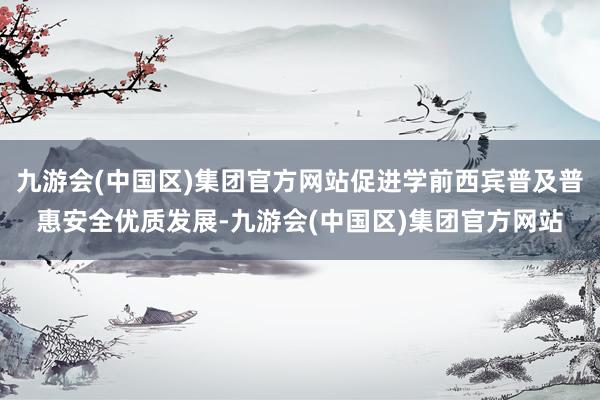 九游会(中国区)集团官方网站促进学前西宾普及普惠安全优质发展-九游会(中国区)集团官方网站