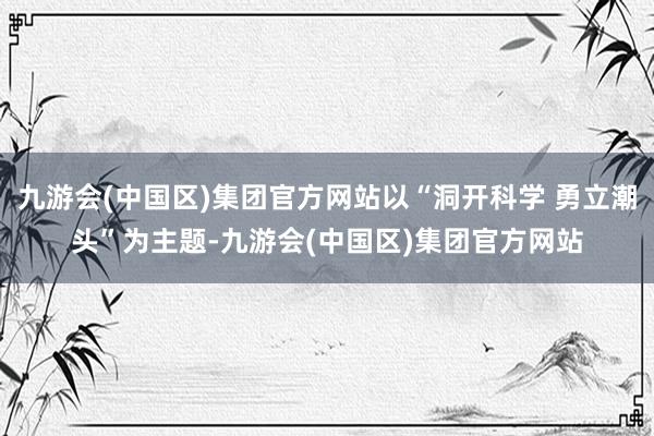 九游会(中国区)集团官方网站以“洞开科学 勇立潮头”为主题-九游会(中国区)集团官方网站