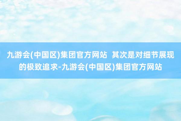 九游会(中国区)集团官方网站  其次是对细节展现的极致追求-九游会(中国区)集团官方网站