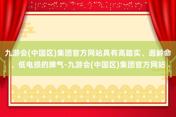 九游会(中国区)集团官方网站具有高踏实、遐龄命、低电损的脾气-九游会(中国区)集团官方网站