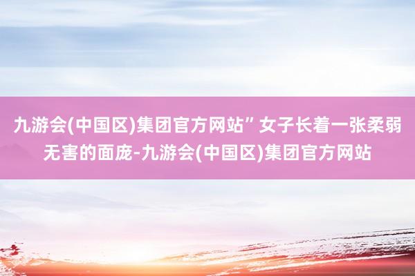 九游会(中国区)集团官方网站”女子长着一张柔弱无害的面庞-九游会(中国区)集团官方网站