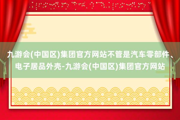 九游会(中国区)集团官方网站不管是汽车零部件、电子居品外壳-九游会(中国区)集团官方网站