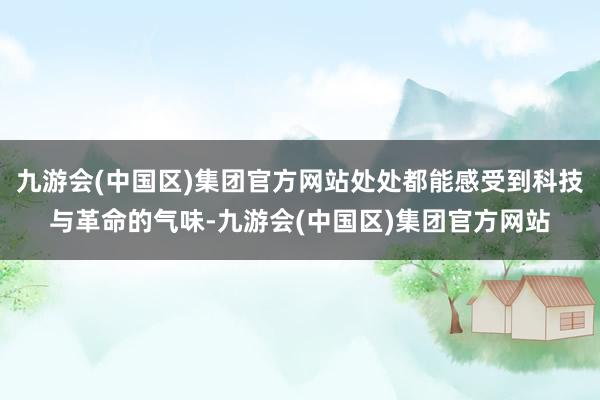 九游会(中国区)集团官方网站处处都能感受到科技与革命的气味-九游会(中国区)集团官方网站