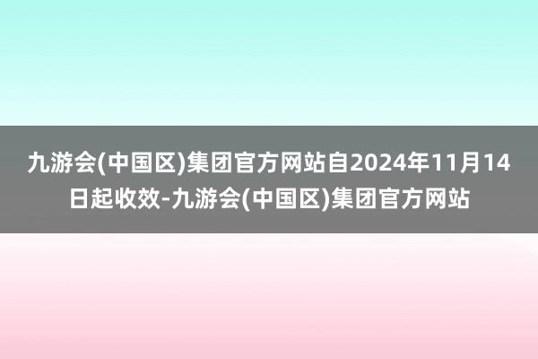 九游会(中国区)集团官方网站自2024年11月14日起收效-九游会(中国区)集团官方网站