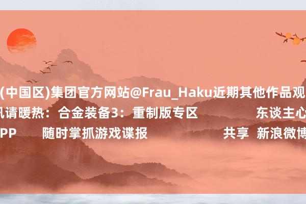 九游会(中国区)集团官方网站@Frau_Haku近期其他作品观赏：                  更多相关资讯请暖热：合金装备3：重制版专区                东谈主心爱             游民星空APP       随时掌抓游戏谍报                     共享  新浪微博  QQ  微信  QQ空间  百度贴吧 -->            举报|保藏| 