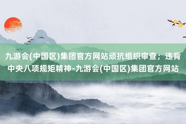 九游会(中国区)集团官方网站顽抗组织审查；违背中央八项规矩精神-九游会(中国区)集团官方网站