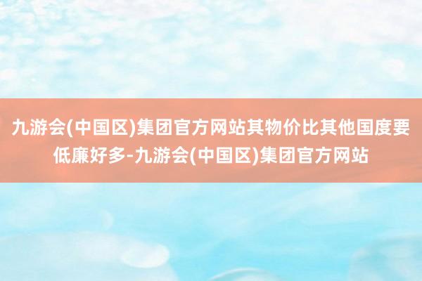 九游会(中国区)集团官方网站其物价比其他国度要低廉好多-九游会(中国区)集团官方网站