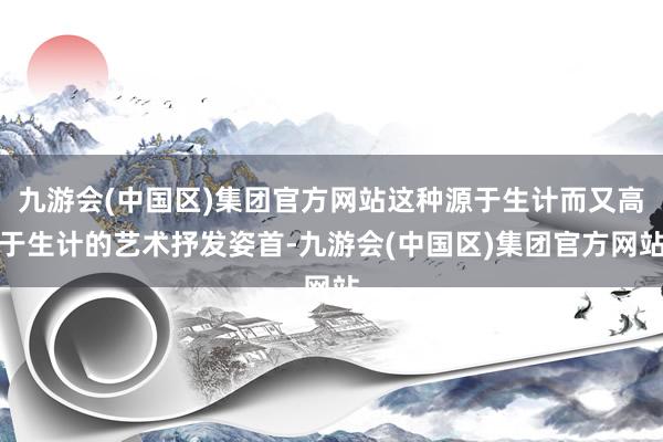 九游会(中国区)集团官方网站这种源于生计而又高于生计的艺术抒发姿首-九游会(中国区)集团官方网站