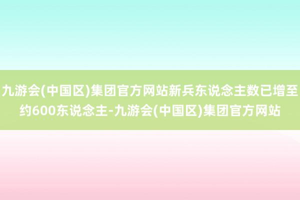 九游会(中国区)集团官方网站新兵东说念主数已增至约600东说念主-九游会(中国区)集团官方网站