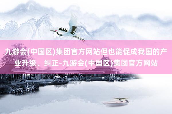 九游会(中国区)集团官方网站但也能促成我国的产业升级、纠正-九游会(中国区)集团官方网站