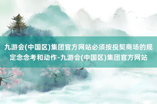 九游会(中国区)集团官方网站必须按投契商场的规定念念考和动作-九游会(中国区)集团官方网站