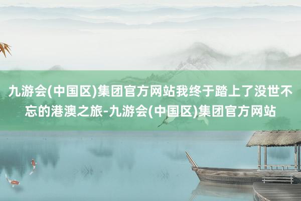 九游会(中国区)集团官方网站我终于踏上了没世不忘的港澳之旅-九游会(中国区)集团官方网站