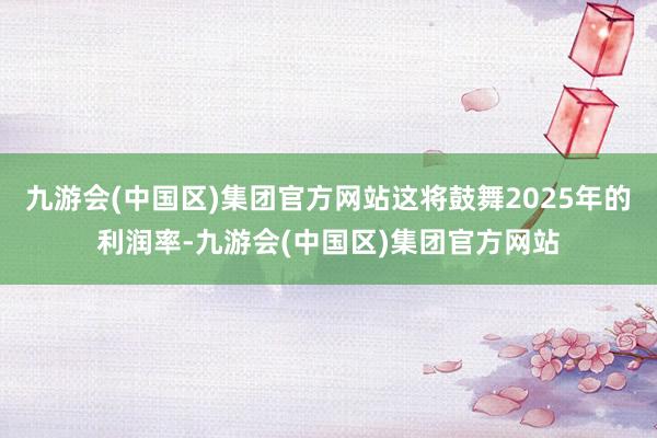 九游会(中国区)集团官方网站这将鼓舞2025年的利润率-九游会(中国区)集团官方网站