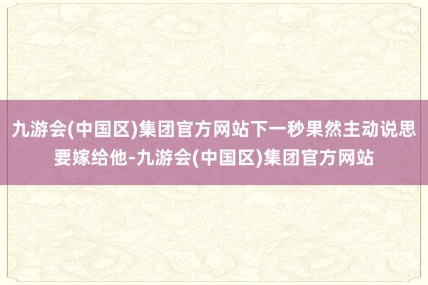 九游会(中国区)集团官方网站下一秒果然主动说思要嫁给他-九游会(中国区)集团官方网站