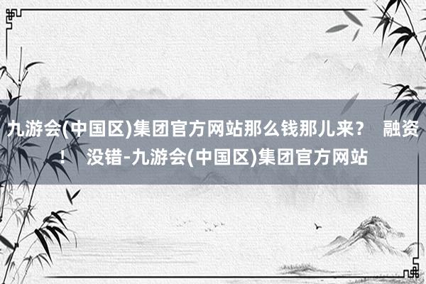 九游会(中国区)集团官方网站那么钱那儿来？  融资！  没错-九游会(中国区)集团官方网站