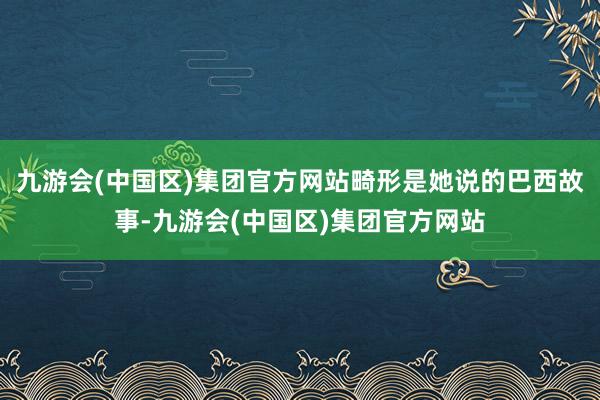 九游会(中国区)集团官方网站畸形是她说的巴西故事-九游会(中国区)集团官方网站