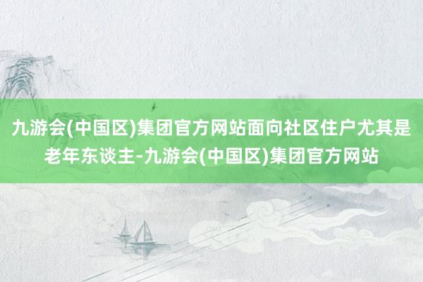 九游会(中国区)集团官方网站面向社区住户尤其是老年东谈主-九游会(中国区)集团官方网站