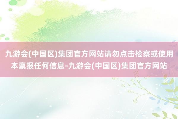 九游会(中国区)集团官方网站请勿点击检察或使用本禀报任何信息-九游会(中国区)集团官方网站