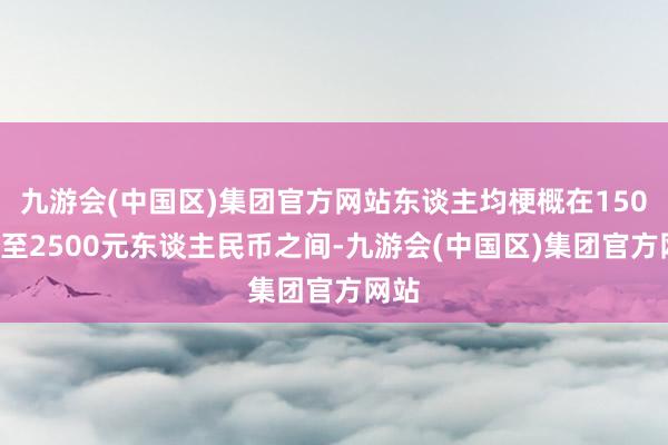 九游会(中国区)集团官方网站东谈主均梗概在1500元至2500元东谈主民币之间-九游会(中国区)集团官方网站