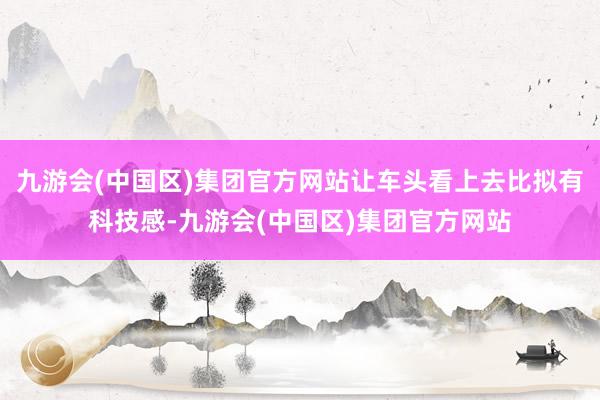 九游会(中国区)集团官方网站让车头看上去比拟有科技感-九游会(中国区)集团官方网站