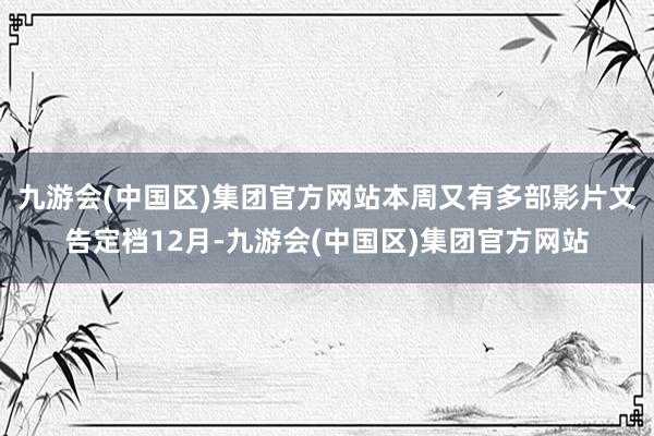 九游会(中国区)集团官方网站本周又有多部影片文告定档12月-九游会(中国区)集团官方网站