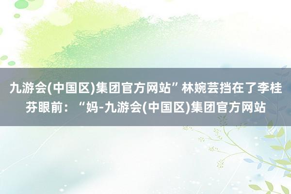 九游会(中国区)集团官方网站”林婉芸挡在了李桂芬眼前：“妈-九游会(中国区)集团官方网站