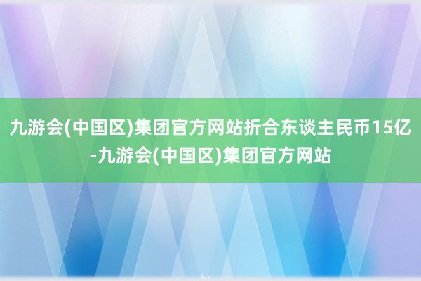 九游会(中国区)集团官方网站折合东谈主民币15亿-九游会(中国区)集团官方网站